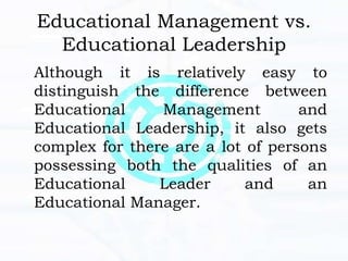 Educational Management vs.
Educational Leadership
Although it is relatively easy to
distinguish the difference between
Educational Management and
Educational Leadership, it also gets
complex for there are a lot of persons
possessing both the qualities of an
Educational Leader and an
Educational Manager.
 