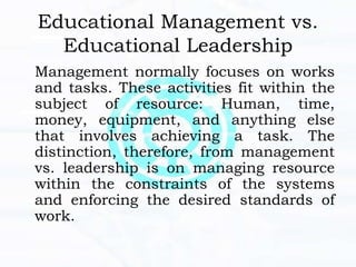 Educational Management vs.
Educational Leadership
Management normally focuses on works
and tasks. These activities fit within the
subject of resource: Human, time,
money, equipment, and anything else
that involves achieving a task. The
distinction, therefore, from management
vs. leadership is on managing resource
within the constraints of the systems
and enforcing the desired standards of
work.
 
