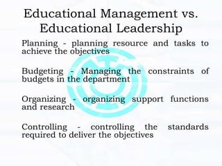 Educational Management vs.
Educational Leadership
Planning - planning resource and tasks to
achieve the objectives
Budgeting - Managing the constraints of
budgets in the department
Organizing - organizing support functions
and research
Controlling - controlling the standards
required to deliver the objectives
 