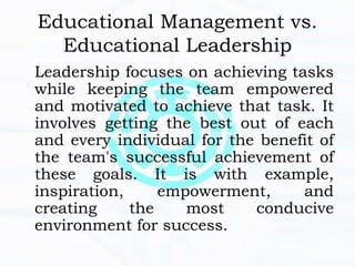 Educational Management vs.
Educational Leadership
Leadership focuses on achieving tasks
while keeping the team empowered
and motivated to achieve that task. It
involves getting the best out of each
and every individual for the benefit of
the team's successful achievement of
these goals. It is with example,
inspiration, empowerment, and
creating the most conducive
environment for success.
 