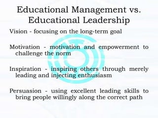 Educational Management vs.
Educational Leadership
Vision - focusing on the long-term goal
Motivation - motivation and empowerment to
challenge the norm
Inspiration - inspiring others through merely
leading and injecting enthusiasm
Persuasion - using excellent leading skills to
bring people willingly along the correct path
 