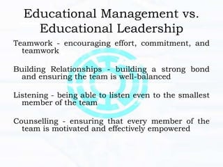 Educational Management vs.
Educational Leadership
Teamwork - encouraging effort, commitment, and
teamwork
Building Relationships - building a strong bond
and ensuring the team is well-balanced
Listening - being able to listen even to the smallest
member of the team
Counselling - ensuring that every member of the
team is motivated and effectively empowered
 
