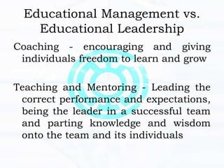 Educational Management vs.
Educational Leadership
Coaching - encouraging and giving
individuals freedom to learn and grow
Teaching and Mentoring - Leading the
correct performance and expectations,
being the leader in a successful team
and parting knowledge and wisdom
onto the team and its individuals
 