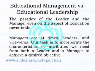 Educational Management vs.
Educational Leadership
The paradox of the Leader and the
Manager even on the aspect of Education
never ends.
Managers are at times, Leaders, and
vice-versa. Our task is to incorporate the
characteristics or attributes we need
from both a Leader and a Manager to
achieve a desired objective.
www.slideshare.net/polchan
 