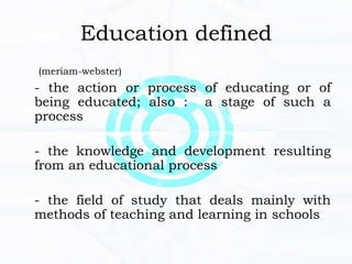 Education defined
(meriam-webster)
- the action or process of educating or of
being educated; also : a stage of such a
process
- the knowledge and development resulting
from an educational process
- the field of study that deals mainly with
methods of teaching and learning in schools
 