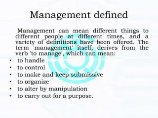 Management defined
Management can mean different things to
different people at different times, and a
variety of definitions have been offered. The
term 'management' itself, derives from the
verb 'to manage', which can mean:
• to handle
• to control
• to make and keep submissive
• to organize
• to alter by manipulation
• to carry out for a purpose.
 