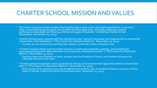 CHARTER SCHOOL MISSION AND VALUES 
 “A charter school promotes student learning through a clear vision and high expectations. It achieves 
clear, measurable program goals and student learning objectives, including meeting its stated 
performance standards and closing achievement gaps of students.” (California Charter School 
Association, November 23, 2014) 
 Charter Schools were created with the intention to give “parents the power and opportunity to choose the 
school their child will attend.” ("The Center For Education Reform", November 23, 2014). 
 Families are not restricted to sending their children to schools in their immediate area. 
 “Charter schools satisfy and serve their primary constituents (teachers, parents, and students) by 
providing exciting and viable education in an inclusive, individual manner.” ("The Center For Education 
Reform", November 23, 2014). 
 Teachers have more freedom to teach, parents have the freedom of choice, and students are given the 
individual attention they need. 
 “Charter schools have been more successful at closing racial achievement gaps than district schools have 
been.” ("The Center For Education Reform", November 23, 2014). 
 With success of the students come the enrollments of students, lack of enrollment leads to closures of these 
types of schools. (California Charter School Association, November 23, 2014) 
 