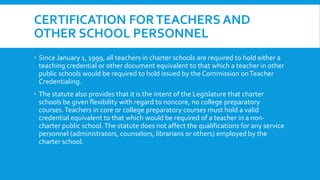 CERTIFICATION FOR TEACHERS AND 
OTHER SCHOOL PERSONNEL 
 Since January 1, 1999, all teachers in charter schools are required to hold either a 
teaching credential or other document equivalent to that which a teacher in other 
public schools would be required to hold issued by the Commission on Teacher 
Credentialing. 
 The statute also provides that it is the intent of the Legislature that charter 
schools be given flexibility with regard to noncore, no college preparatory 
courses. Teachers in core or college preparatory courses must hold a valid 
credential equivalent to that which would be required of a teacher in a non-charter 
public school. The statute does not affect the qualifications for any service 
personnel (administrators, counselors, librarians or others) employed by the 
charter school. 
 