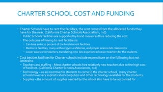 CHARTER SCHOOL COST AND FUNDING 
 Charter Schools have to rent the facilities, the rent comes from the allocated funds they 
have for the year. (California Charter Schools Association , n.d) 
 Public Schools facilities are supported by bond measures thus reducing the cost 
 The outcome of having to rent facilities is: 
 Can take 10 to 20 percent of the funds to rent facilities 
 Mediocre facilities, many without gyms cafeterias, and proper science lab classrooms 
 Lower salaries for teachers, translating in to less experienced newer teachers for the students. 
 Cost besides facilities for Charter schools include expenditure on the following but not 
limited to 
 Teachers and staffing – Most charter schools hire relatively new teachers due to the high cost 
of facilities. (California Charter Schools Association , n.d) 
 Technology – as an incentive for students to come to the charter school , many charter 
schools have very sophisticated computers and other technology available for the students. 
 Supplies – the amount of supplies needed by the school also have to be accounted for 
 