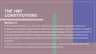 THE 1987
CONSTITUTIONS
Section 4.
3. All revenues and assets of non- stock, non- profit educational institutions used actually, directly and
exclusively for educational purposes shall be exempt from taxes and duties. Upon the dissolution or cessation
of the corporate existence of such institutions, their assets shall be disposed of in the manner provided by law.
Proprietary educational institutions, including those cooperatively owned, may likewise be entitled to such
exemptions subject to the limitations provided by law including restrictions on dividends and provisions for
reinvestmen
4. Subject to conditions prescribed by law, all grants endowments, donations or contributions used actually,
directly and exclusively for educational purposes shall be exempt from tax.
 