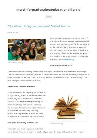 moreinformationabouteducationallibrary 
Educational Library: Importance of Online Libraries 
Educational Publishing 
Menu 
Educational Library 
Leave a reply 
Library is place where you can nd all sorts of 
educational books, magazines, syllabus related 
articles, and inspiring novels for the betterment 
of the children. Mainly libraries are a part of 
school, colleges and universities. Then what is 
the purpose of online educational library. In 
this article you are going to nd out about the 
importance of online library. 
Providing services 24 *7: 
The best reason for accessing online library is that you can access it any time of the day or night. 
There is no such restriction that you have to come in between this and this hour for your education 
purpose. Online libraries are open 24*7 a day and can be accessed at any time. Depending upon 
your need you can access online library. 
Varieties of content available: 
As online library is not targeting only school or 
colleges or any particular universities that’s the 
reason why the content is so vast in online 
libraries. Many educational publishing are 
directly publishing their content online on 
various subjects. Books are available for every 
eld whether you are doing schooling, 
graduations, engineering, medical etc. they 
have books available for every sort of topics. 
Find book directly by author name. 
This is also one of the important feature of 
online library. If you are in search of book and you know the name of the author, then you can 
 