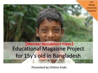 For
                                     Dhaka
                                    University
                                    Students




     【Member Recruitment Paper】
Educational Magazine Project
 for 15y’s old in Bangladesh
        Presented by Chihiro Endo
 