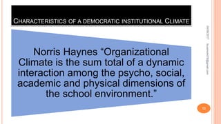CHARACTERISTICS OF A DEMOCRATIC INSTITUTIONAL CLIMATE
Norris Haynes “Organizational
Climate is the sum total of a dynamic
interaction among the psycho, social,
academic and physical dimensions of
the school environment.”
04/08/2017fousimohd76@gmail.com
13
 