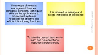 Knowledge of relevant
management theories,
principles, concepts, techniques
skills an the applications to
educational system is
necessary for effective and
efficient functioning & outputs
It is required to manage and
create institutions of excellence
To train the present teachers to
learn and run educational
institutions professionally
04/08/2017fousimohd76@gmail.com
7
 