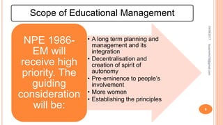 Scope of Educational Management
• A long term planning and
management and its
integration
• Decentralisation and
creation of spirit of
autonomy
• Pre-eminence to people’s
involvement
• More women
• Establishing the principles
NPE 1986-
EM will
receive high
priority. The
guiding
consideration
will be:
04/08/2017fousimohd76@gmail.com
8
 