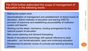 The POA further elaborated the scope of management of
education in the following words
 Making the system work
 Decentralisation of management and establishment of district board of
education, district institutes of education and training (DIETS)
provision of autonomy and establishing accountability of institution
system and teacher
 Working out the detail, mechanics, funding arrangement for the
national system of education
 Man power planning and demand forecasting
 Media of educational technology with special reference to adult
education , non formal education ,open and continuing education
 Development & periodic review of curricula and teaching learning
process
04/08/2017fousimohd76@gmail.com
9
 