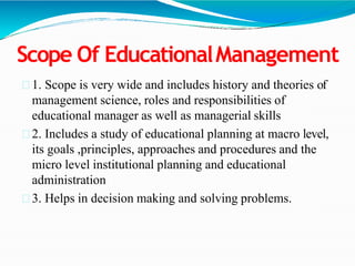 Scope Of EducationalManagement
1. Scope is very wide and includes history and theories of
management science, roles and responsibilities of
educational manager as well as managerial skills
2. Includes a study of educational planning at macro level,
its goals ,principles, approaches and procedures and the
micro level institutional planning and educational
administration
3. Helps in decision making and solving problems.
 