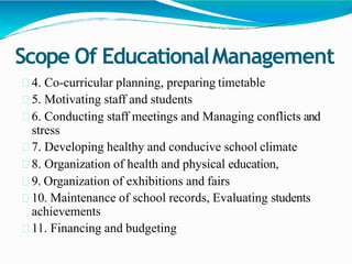 Scope Of EducationalManagement
4. Co-curricular planning, preparing timetable
5. Motivating staff and students
6. Conducting staff meetings and Managing conflicts and
stress
7. Developing healthy and conducive school climate
8. Organization of health and physical education,
9. Organization of exhibitions and fairs
10. Maintenance of school records, Evaluating students
achievements
11. Financing and budgeting
 