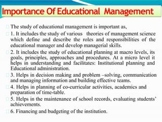 Importance OfEducational Management
The study of educational management is important as,
1. It includes the study of various theories of management science
which define and describe the roles and responsibilities of the
educational manager and develop managerial skills.
2. It includes the study of educational planning at macro levels, its
goals, principles, approaches and procedures. At a micro level it
helps in understanding and facilitates: Institutional planning and
Educational administration.
3. Helps in decision making and problem –solving, communication
and managing information and building effective teams.
4. Helps in planning of co-curricular activities, academics and
preparation of time-table.
5. Helps in the maintenance of school records, evaluating students’
achievements.
6. Financing and budgeting of the institution.
 