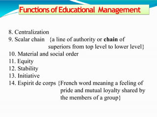 FunctionsofEducational Management
8. Centralization
9. Scalar chain {a line of authority or chain of
superiors from top level to lower level}
10. Material and social order
11. Equity
12. Stability
13. Initiative
14. Espirit de corps {French word meaning a feeling of
pride and mutual loyalty shared by
the members of a group}
 
