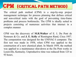 CPM {Critical Path method}
The critical path method (CPM) is a step-by-step project
management technique for process planning that defines critical
and non-critical tasks with the goal of preventing time-frame
problems and process bottlenecks. The CPM is ideally suited to
projects consisting of numerous activities that interact in a
complex manner.
CPM was the discovery of M.R.Walker of E. I. Du Pont de
Nemours & Co. and J. E. Kelly of Remington Rand, Circa 1957.
The computation was designed for the UNIVAC-I computer. The
first test was made in 1958, when CPM was applied to the
construction of a new chemical plant. In March 1959, the method
was applied to a maintenance shut-down at the Du Pont works in
Louisville, Kentucky. Unproductive time was reduced from 125 to
93 hours.
 