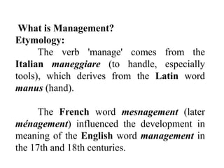 What is Management?
Etymology:
The verb 'manage' comes from the
Italian maneggiare (to handle, especially
tools), which derives from the Latin word
manus (hand).
The French word mesnagement (later
ménagement) influenced the development in
meaning of the English word management in
the 17th and 18th centuries.
 