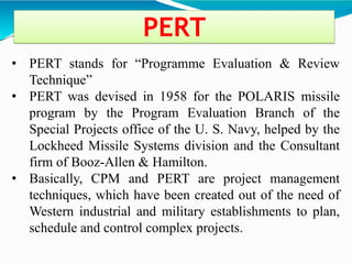 PERT
• PERT stands for ―Programme Evaluation & Review
Technique‖
• PERT was devised in 1958 for the POLARIS missile
program by the Program Evaluation Branch of the
Special Projects office of the U. S. Navy, helped by the
Lockheed Missile Systems division and the Consultant
firm of Booz-Allen & Hamilton.
• Basically, CPM and PERT are project management
techniques, which have been created out of the need of
Western industrial and military establishments to plan,
schedule and control complex projects.
 