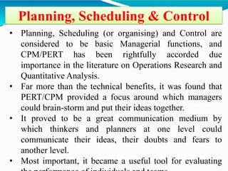 Planning, Scheduling & Control
• Planning, Scheduling (or organising) and Control are
considered to be basic Managerial functions, and
CPM/PERT has been rightfully accorded due
importance in the literature on Operations Research and
Quantitative Analysis.
• Far more than the technical benefits, it was found that
PERT/CPM provided a focus around which managers
could brain-storm and put their ideas together.
• It proved to be a great communication medium by
which thinkers and planners at one level could
communicate their ideas, their doubts and fears to
another level.
• Most important, it became a useful tool for evaluating
 