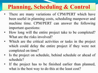Planning, Scheduling & Control
• There are many variations of CPM/PERT which have
been useful in planning costs, scheduling manpower and
machine time. CPM/PERT can answer the following
important questions:
• How long will the entire project take to be completed?
What are the risks involved?
• Which are the critical activities or tasks in the project
which could delay the entire project if they were not
completed on time?
• Is the project on schedule, behind schedule or ahead of
schedule?
• If the project has to be finished earlier than planned,
what is the best way to do this at the least cost?
 
