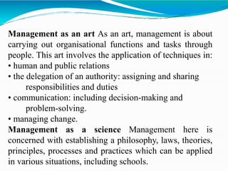Management as an art As an art, management is about
carrying out organisational functions and tasks through
people. This art involves the application of techniques in:
• human and public relations
• the delegation of an authority: assigning and sharing
responsibilities and duties
• communication: including decision-making and
problem-solving.
• managing change.
Management as a science Management here is
concerned with establishing a philosophy, laws, theories,
principles, processes and practices which can be applied
in various situations, including schools.
 