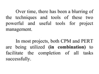 Over time, there has been a blurring of
the techniques and tools of these two
powerful and useful tools for project
management.
In most projects, both CPM and PERT
are being utilized (in combination) to
facilitate the completion of all tasks
successfully.
 