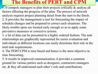 The Benefits of PERT and CPM
1. It compels managers to plan their projects critically & analyse all
factors affecting the progress of the plan. The process of network
analysis requires project planning detail from the start to the finish.
2. It provides the management a tool for forecasting the impact of
schedule changes and be prepared to correct such situations. The
likely trouble spots are located early enough so as to apply some
preventive measures or corrective actions.
3. a lot of data can be presented in a highly ordered fashion. The task
relationships are graphically represented for easier evaluation and
individuals in different locations can easily determine their role in the
total task requirements.
4. The PERT/CPM is time based and hence is the most objective in
time forecasting.
5. It results in improved communication; it provides a common
ground for various parties such as designers, contractors managers
etc. & they all understand each other’s role and contributions.
 