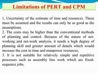 Limitations of PERT and CPM
1. Uncertainty of the estimate of time and resources. These
must be assumed and the results can only be as good as the
assumptions.
2. The costs may be higher than the conventional methods
of planning and control. Because of the nature of net-
working and net-work analysis, it needs a high degree of
planning skill and greater amount of details which would
increase the cost in time and manpower resources,
3. It is not suitable for relatively simple and repetitive
processes such as assembly line work which are fixed-
sequence jobs.
 