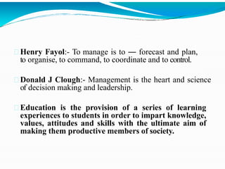 Henry Fayol:- To manage is to ― forecast and plan,
to organise, to command, to coordinate and to control.
Donald J Clough:- Management is the heart and science
of decision making and leadership.
Education is the provision of a series of learning
experiences to students in order to impart knowledge,
values, attitudes and skills with the ultimate aim of
making them productive members of society.
 