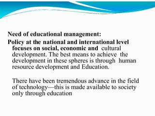 Need of educational management:
Policy at the national and international level
focuses on social, economic and cultural
development. The best means to achieve the
development in these spheres is through human
resource development and Education.
There have been tremendous advance in the field
of technology—this is made available to society
only through education
 