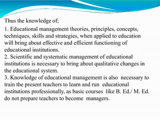 Thus the knowledge of;
1. Educational management theories, principles, concepts,
techniques, skills and strategies, when applied to education
will bring about effective and efficient functioning of
educational institutions.
2. Scientific and systematic management of educational
institutions is necessary to bring about qualitative changes in
the educational system.
3. Knowledge of educational management is also necessary to
train the present teachers to learn and run educational
institutions professionally, as basic courses like B. Ed./ M. Ed.
do not prepare teachers to become managers.
 