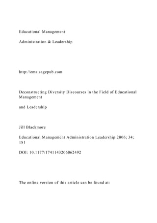 Educational Management
Administration & Leadership
http://ema.sagepub.com
Deconstructing Diversity Discourses in the Field of Educational
Management
and Leadership
Jill Blackmore
Educational Management Administration Leadership 2006; 34;
181
DOI: 10.1177/1741143206062492
The online version of this article can be found at:
 