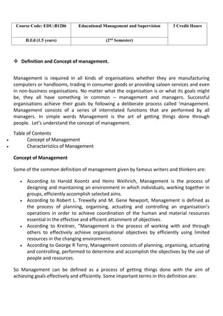  Definition and Concept of management.
Management is required in all kinds of organisations whether they are manufacturing
computers or handlooms, trading in consumer goods or providing saloon services and even
in non-business organisations. No matter what the organisation is or what its goals might
be, they all have something in common – management and managers. Successful
organisations achieve their goals by following a deliberate process called ‘management.
Management consists of a series of interrelated functions that are performed by all
managers. In simple words Management is the art of getting things done through
people. Let’s understand the concept of management.
Table of Contents
 Concept of Management
 Characteristics of Management
Concept of Management
Some of the common definition of management given by famous writers and thinkers are:
 According to Harold Koontz and Heinz Weihrich, Management is the process of
designing and maintaining an environment in which individuals, working together in
groups, efficiently accomplish selected aims.
 According to Robert L. Trewelly and M. Gene Newport, Management is defined as
the process of planning, organising, actuating and controlling an organisation’s
operations in order to achieve coordination of the human and material resources
essential in the effective and efficient attainment of objectives.
 According to Kreitner, “Management is the process of working with and through
others to effectively achieve organisational objectives by efficiently using limited
resources in the changing environment.
 According to George R Terry, Management consists of planning, organising, actuating
and controlling, performed to determine and accomplish the objectives by the use of
people and resources.
So Management can be defined as a process of getting things done with the aim of
achieving goals effectively and efficiently. Some important terms in this definition are:
Course Code: EDU:B1286 Educational Management and Supervision 3 Credit Hours
B.Ed (1.5 years) (2nd
Semester)
 