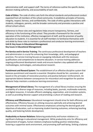 administrative staff, and support staff. The terms of reference outline the specific duties,
decision-making authority, and accountability of each role.
Code of Ethics: The code of ethics sets forth the ethical standards and professional conduct
expected from all members of the school community. It establishes principles of honesty,
integrity, respect, fairness, and confidentiality. The code of ethics guides interactions with
students, colleagues, parents, and the broader community and promotes a positive and
ethical school culture.
Adherence to these rules and regulations helps ensure transparency, fairness, and
efficiency in the functioning of the school. They provide a framework for the smooth
operation of the institution, effective management of staff, and the provision of quality
education to students. It is essential for all staff members to familiarize themselves with
and abide by these rules to maintain a professional and conducive learning environment.
Unit 8: Key Issues in Educational Management
Key Issues in Educational Management:
Pre-Service and In-Service Training: The continuous professional development of teachers
and administrators is crucial for enhancing their knowledge, skills, and pedagogical
practices. Pre-service training focuses on equipping individuals with the necessary
qualifications and competencies to become educators. In-service training addresses
ongoing professional development needs and ensures teachers stay updated with new
methodologies, technologies, and educational research.
Punishment and Reward System: The establishment of an effective discipline system that
balances punishment and rewards is essential. Discipline should be fair, consistent, and
based on the principles of restorative practices and positive behavior reinforcement. An
appropriate balance between consequences for misconduct and recognition for positive
behavior helps maintain a conducive learning environment.
Management of School Library: The management of a school library involves ensuring the
availability of a diverse range of resources, including books, journals, multimedia materials,
and digital resources. It includes efficient cataloging, organization, and circulation systems,
as well as providing librarian support and promoting a culture of reading and research.
Efficiency and Effectiveness: Educational management should strive for both efficiency and
effectiveness. Efficiency focuses on utilizing resources optimally and achieving desired
outcomes with minimal waste. Effectiveness emphasizes achieving the desired goals and
objectives of education, such as improving student learning outcomes, enhancing teaching
quality, and fostering holistic development.
Productivity vs Human Relations: Balancing productivity and human relations is a
significant challenge in educational management. While productivity aims for efficiency and
achievement of targets, human relations emphasize building positive relationships,
fostering a supportive work environment, and promoting staff well-being. Striking a balance
 