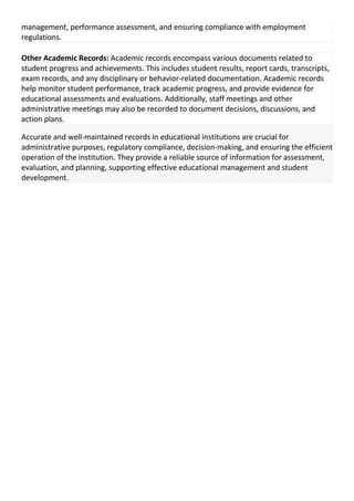 management, performance assessment, and ensuring compliance with employment
regulations.
Other Academic Records: Academic records encompass various documents related to
student progress and achievements. This includes student results, report cards, transcripts,
exam records, and any disciplinary or behavior-related documentation. Academic records
help monitor student performance, track academic progress, and provide evidence for
educational assessments and evaluations. Additionally, staff meetings and other
administrative meetings may also be recorded to document decisions, discussions, and
action plans.
Accurate and well-maintained records in educational institutions are crucial for
administrative purposes, regulatory compliance, decision-making, and ensuring the efficient
operation of the institution. They provide a reliable source of information for assessment,
evaluation, and planning, supporting effective educational management and student
development.
 