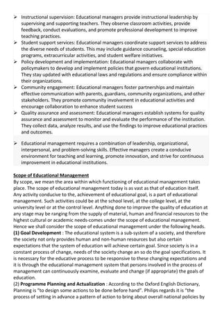  Instructional supervision: Educational managers provide instructional leadership by
supervising and supporting teachers. They observe classroom activities, provide
feedback, conduct evaluations, and promote professional development to improve
teaching practices.
 Student support services: Educational managers coordinate support services to address
the diverse needs of students. This may include guidance counseling, special education
programs, extracurricular activities, and student welfare initiatives.
 Policy development and implementation: Educational managers collaborate with
policymakers to develop and implement policies that govern educational institutions.
They stay updated with educational laws and regulations and ensure compliance within
their organizations.
 Community engagement: Educational managers foster partnerships and maintain
effective communication with parents, guardians, community organizations, and other
stakeholders. They promote community involvement in educational activities and
encourage collaboration to enhance student success
 Quality assurance and assessment: Educational managers establish systems for quality
assurance and assessment to monitor and evaluate the performance of the institution.
They collect data, analyze results, and use the findings to improve educational practices
and outcomes.
 Educational management requires a combination of leadership, organizational,
interpersonal, and problem-solving skills. Effective managers create a conducive
environment for teaching and learning, promote innovation, and strive for continuous
improvement in educational institutions.
Scope of Educational Management
By scope, we mean the area within which functioning of educational management takes
place. The scope of educational management today is as vast as that of education itself.
Any activity conducive to the, achievement of educational goal, is a part of educational
management. Such activities could be at the school level, at the college level, at the
university level or at the control level. Anything done to improve the quality of education at
any stage may be ranging from the supply of material, human and financial resources to the
highest cultural or academic needs-comes under the scope of educational management.
Hence we shall consider the scope of educational management under the following heads.
(1) Goal Development : The educational system is a sub-system of a society, and therefore
the society not only provides human and non-human resources but also certain
expectations that the system of education will achieve certain goal. Since society is in a
constant process of change, needs of the society change an so do the goal specifications. It
is necessary for the educative process to be responsive to these changing expectations and
it is through the educational management system that persons involved in the process of
management can continuously examine, evaluate and change (if appropriate) the goals of
education.
(2) Programme Planning and Actualization : According to the Oxford English Dictionary,
Planning is “to design some actions to be done before hand”. Philips regards it is “the
process of setting in advance a pattern of action to bring about overall national policies by
 