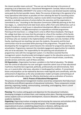 the closest possible means and end.” Thus we can say that planning is the process of
preparing a set of decisions Unit 1: Educational Management: Concept, Nature and Scope ...
LOVELY PROFESSIONAL UNIVERSITY 5 for action in the future and directed towards realising
some goals by the best possible means. Notes The essence of planning is the appraisal of as
many operational alternatives as possible ant then selecting the best for launching action.
“Planning selects among alternatives, explores routes before travel begins and identifies
possible or probable outcomes of actions before the executive and the organisation is
committed to any.” According to the Education Commission (1964-66) planning at the first
two stages, i.e., national level and state levels alone suffers from some deficiencies such as
(i) lack of emphasis on local issues in educational development, (ii) non-involvement of
educational workers, and (iii) overemphasis on expenditure-oriented programmes.
Planning at the local level, i.e. college level is only to offset these drawbacks. Planning at
the college level does not mean that the principal or a few of the members of the faculty
prepare the plan for various activities of the college. Instead it is a cooperative endeavour
of all those who are involved in the implementation of the plans-not only members of the
faculty, teaching and non-teaching, but even the students, the parents and the local
communities must be associated while planning of the programmes. The goals that are
developed by the management system become the rationale for programme planning and
actualization. Programmes represent the intended engagement opportunities for students
who are to be educated. The responsibility for the planning and actualization of
programmes rests with the management system. It is therefore essential that the
management system should provide technological support to the educative process in the
form of consultations and services. The management system should initiate, coordinate,
provide services and to be a part of these activities.
(3) Organization : Organization has been a problem in the field of education. The debate
over the control of education has over and again raised the salient issue of how educational
machinery should be best organised, politically, professionally and administratively. Here
too, as in several other vital areas, education is handicapped by tradition. If conventional
biases and prejudices can be replaced by decisions made logically and scientifically, with the
achievement of objectives as the only consideration modern principles and techniques of
organization will provide a basis for effective distribution and co-ordination of functions.
Unit 2: Process of Educational Management
The process of educational management involves several key components that help ensure
the effective and efficient operation of educational institutions. These components include
planning, organizing, leading, communicating, controlling, and budgeting. Here is a brief
explanation of each component:
Planning: This involves setting goals and objectives for the educational institution,
developing strategies to achieve them, and creating action plans. Planning encompasses
various aspects such as curriculum development, resource allocation, staffing, and setting
academic standards.
Organizing: Organizing involves arranging and structuring the resources and activities of the
educational institution to achieve the planned goals. This includes designing the
organizational structure, establishing departments or divisions, defining roles and
responsibilities, and coordinating different functions within the institution.
 