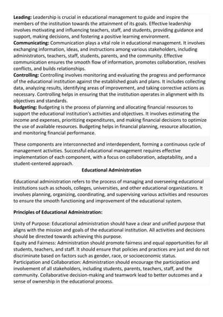 Leading: Leadership is crucial in educational management to guide and inspire the
members of the institution towards the attainment of its goals. Effective leadership
involves motivating and influencing teachers, staff, and students, providing guidance and
support, making decisions, and fostering a positive learning environment.
Communicating: Communication plays a vital role in educational management. It involves
exchanging information, ideas, and instructions among various stakeholders, including
administrators, teachers, staff, students, parents, and the community. Effective
communication ensures the smooth flow of information, promotes collaboration, resolves
conflicts, and builds relationships.
Controlling: Controlling involves monitoring and evaluating the progress and performance
of the educational institution against the established goals and plans. It includes collecting
data, analyzing results, identifying areas of improvement, and taking corrective actions as
necessary. Controlling helps in ensuring that the institution operates in alignment with its
objectives and standards.
Budgeting: Budgeting is the process of planning and allocating financial resources to
support the educational institution's activities and objectives. It involves estimating the
income and expenses, prioritizing expenditures, and making financial decisions to optimize
the use of available resources. Budgeting helps in financial planning, resource allocation,
and monitoring financial performance.
These components are interconnected and interdependent, forming a continuous cycle of
management activities. Successful educational management requires effective
implementation of each component, with a focus on collaboration, adaptability, and a
student-centered approach.
Educational Administration
Educational administration refers to the process of managing and overseeing educational
institutions such as schools, colleges, universities, and other educational organizations. It
involves planning, organizing, coordinating, and supervising various activities and resources
to ensure the smooth functioning and improvement of the educational system.
Principles of Educational Administration:
Unity of Purpose: Educational administration should have a clear and unified purpose that
aligns with the mission and goals of the educational institution. All activities and decisions
should be directed towards achieving this purpose.
Equity and Fairness: Administration should promote fairness and equal opportunities for all
students, teachers, and staff. It should ensure that policies and practices are just and do not
discriminate based on factors such as gender, race, or socioeconomic status.
Participation and Collaboration: Administration should encourage the participation and
involvement of all stakeholders, including students, parents, teachers, staff, and the
community. Collaborative decision-making and teamwork lead to better outcomes and a
sense of ownership in the educational process.
 