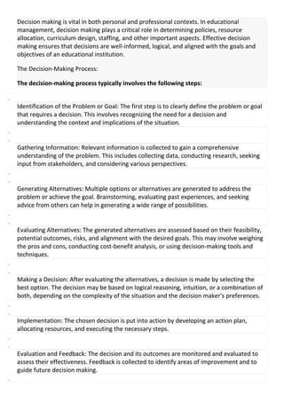 Decision making is vital in both personal and professional contexts. In educational
management, decision making plays a critical role in determining policies, resource
allocation, curriculum design, staffing, and other important aspects. Effective decision
making ensures that decisions are well-informed, logical, and aligned with the goals and
objectives of an educational institution.
The Decision-Making Process:
The decision-making process typically involves the following steps:
.
Identification of the Problem or Goal: The first step is to clearly define the problem or goal
that requires a decision. This involves recognizing the need for a decision and
understanding the context and implications of the situation.
.
.
Gathering Information: Relevant information is collected to gain a comprehensive
understanding of the problem. This includes collecting data, conducting research, seeking
input from stakeholders, and considering various perspectives.
.
.
Generating Alternatives: Multiple options or alternatives are generated to address the
problem or achieve the goal. Brainstorming, evaluating past experiences, and seeking
advice from others can help in generating a wide range of possibilities.
.
.
Evaluating Alternatives: The generated alternatives are assessed based on their feasibility,
potential outcomes, risks, and alignment with the desired goals. This may involve weighing
the pros and cons, conducting cost-benefit analysis, or using decision-making tools and
techniques.
.
.
Making a Decision: After evaluating the alternatives, a decision is made by selecting the
best option. The decision may be based on logical reasoning, intuition, or a combination of
both, depending on the complexity of the situation and the decision maker's preferences.
.
.
Implementation: The chosen decision is put into action by developing an action plan,
allocating resources, and executing the necessary steps.
.
.
Evaluation and Feedback: The decision and its outcomes are monitored and evaluated to
assess their effectiveness. Feedback is collected to identify areas of improvement and to
guide future decision making.
.
 