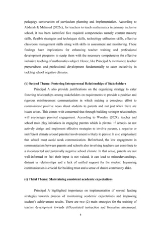 pedagogy construction of curriculum planning and implementation. According to
Abdulah & Mahmud (2025c), for teachers to teach mathematics in primary inclusive
school, it has been identified five required competencies namely content mastery
skills, flexible strategies and techniques skills, technology utilisation skills, effective
classroom management skills along with skills in assessment and monitoring. These
findings have implications for enhancing teacher training and professional
development programs to equip them with the necessary competencies for effective
inclusive teaching of mathematics subject. Hence, like Principal A mentioned, teacher
preparedness and professional development fundamentally to cater inclusivity in
tackling school negative climates.
(b) Second Theme: Fostering Interpersonal Relationships of Stakeholders
Principal A also provide justifications on the organizing strategy to cater
fostering relationships among stakeholders on requirements to provide a positive and
rigorous reinforcement communication in which making a conscious effort to
communicate positive news about students to parents and not just when there are
issues arises. This comes with concerned that through building stronger relationships
will encourages parental engagement. According to Wondim (2024), teacher and
school must play initiatives in engaging parents which is pivotal. If schools do not
actively design and implement effective strategies to involve parents, a negative or
indifferent climate around parental involvement is likely to persist. It also emphasized
that school must avoid weak communication. Beforehand, the low engagement in
communication between parents and schools also involving teachers can contribute to
a disconnected and potentially negative school climate. In that sense, parents are not
well-informed or feel their input is not valued, it can lead to misunderstandings,
distrust in relationships and a lack of unified support for the student. Improving
communication is crucial for building trust and a sense of shared community alike.
(c) Third Theme: Maintaining consistent academic expectations
Principal A highlighted importance on implementation of several leading
strategies towards process of maintaining academic expectations and improving
student’s achievement results. There are two (2) main strategies for the training of
teacher development towards differentiated instruction and formative assessment.
8
 