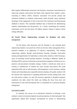 Both targeted differentiated instruction and formative assessment interconnected in
improving academic achievement and obtain what expected from student’s results.
According to Ndlovu (2025), formative assessment will provide prompt and
continuous feedback on academic achievements which pivotally causes significant
advantage of this engagement in term of provision that continuous and bring prompt
feedback to learners. This immediate feedback loop is beneficial for administering
students' understanding and advancement. As a results, maintaining the academic
expectations can be met and school will address negative climate to improve school
settings efficiently.
(d) Fourth Theme: Implementing strategies for discipline and safety
management
For this theme, after discussion with the Principal A, she reiterated about
empowering students to act positively which can elevates safety management from a
top-down mandate to an application of collective responsibility. This includes
empowering students through social-emotional learning, bystander intervention
training and opportunities for leadership in school safety initiatives whilst fostering a
sense of ownership toward learning institution. According to Mahoney, Durlak, &
Weisberg (2021), process of fostering social-emotional competence should serves as a
proactive and preventative discipline strategy. Further, it should just solely aim in
reacting to misbehaviour of students but more towards interventions that could
augmented skills such as self-awareness, self-management, social awareness, making
friends and relationships plus responsible decision-making will qualify students with
the internal tools requirement in regulating behaviours towards making them come
out with positive conduct. As such, this proactive approach to discipline integrates
seamlessly into daily school life which can shifting the focus from mere rule
enforcement to more skill development that is a benchmark for a practical discipline
management.
5.0 CONCLUSION
In summary, the success of an educational institution in fostering a truly
conducive school environment depends towards perceptions of school principals’ that
significantly shaped their strategies accompanied by actions in administering
9
 