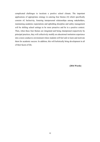 complicated challenges to inculcate a positive school climate. The important
applications of appropriates strategy in catering four themes (4) which specifically
consists of; Inclusivity, fostering interpersonal relationships among stakeholders,
maintaining academic expectations and upholding discipline and safety management
will be shifting school settings to be more proactive and be in a positive context.
Then, when these four themes are integrated and being championed respectively by
principal practices, they will collectively modify an educational institution experience
into a more conducive environment where students will feel safe to learn and motivate
them for academic success. In addition, this will holistically bring development in all
of their facets of life.
(2816 Words)
10
 