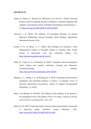 REFERENCES
Adams, D., Moosa, V., Shareefa, M., Mohamed, A., & Tan, K. L. (2024). Assessing
Inclusive School Leadership Practices in Malaysia: instrument adaptation and
validation. International Journal of Disability Development and Education, 1–
19. https://doi.org/10.1080/1034912x.2024.2354895
Anyanwu, I. K. (2025). The Influence of Counselling Strategies on Deviant
Behaviour Modification Among Secondary School Students. Igboscholars
International Journal, 18(2).
Ezeaku, S. N., & Okoye, A. C. (2025). Best Strategies for Ensuring a Good
Organizational Climate in Secondary Schools in Anambra State. Unizik
Journal of Educational Laws and Leadership Studies, 1(1).
https://unilaws.org/unilaws/article/view/24
Fülöp, M., Varga, B. A., & Sebestyén, N. (2024). Competitive and non-competitive
school climate and students' well-being. Learning and Instruction,
Volume(Issue),Page numbers.
https://doi.org/10.1016/j.learninstruc.2024.102036
Mahoney, J. L., Durlak, J. A., & Weisberg, R. P. (2021). Promoting social-emotional
competence and preventing bullying in schools: A systematic review of
universal school-based interventions. Journal of Applied Developmental
Psychology, 72, 101267.
Musty, J.,& Obedient, S. M.(2018). The influence of the readiness of the teacher to
the management room of the degrees of the 21st century. Malaysian Journal
of Social Science and Humanities, 3(4), 6-22.
Ndlovu, B. B. (2025). Exploring teachers’ practices when using formative assessment
in improving quality education. Cogent Education, 12(1).
https://doi.org/10.1080/2331186X.2025.2451489
 
