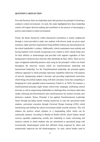 QUESTION 2: REFLECTION
First and foremost, there are leadership styles that practices by principal in fostering a
conducive school environment. As such, this study highlighted how these leadership
criteria will impact decision-making and contributes to the process of encouraging a
positive and conducive school environment.
Firstly, the theme Inclusivity within educational constitution is clearly emphasized
through a vision provided to make sure students with diverse needs are given equal
treatment, rights and their requirements being fulfilled without any discriminations by
the school stakeholder’s conduct. Additionally, school counterparts must embody and
having inspired vision towards recognizing every student to feels valued, being seen
for their abilities or disadvantages and provided with supports regardless of their
background or distinctiveness from the other (Ketikidou & Saiti, 2022). There are two
types of apparent leadership practices style using by the principal’s which was found
throughout the interview session which are transformational leadership and
transactional leadership. For the Transformational leadership, the principal applies
influence approach in which principal represents empathetic behaviour with purpose
of actively championing student’s diversity and providing inspirational motivation
which brings diversified students along with their articulate vision that compelling in
designing for a truly equitable school community (Yakob et. al, 2025). For instance, a
transformational principal might initiate school-wide campaigns celebrating cultural
diversity as well as empowering stakeholders to challenge their own biases rather than
simply enforcing anti-discrimination rules should practices by teachers towards cater
distinctive students. Hence, Principal A has applied Transformational Leadership
Styles through providing teacher training inclusively to cater the specialized needs
students, curriculum execution through Universal Design Learning (UDL) which
transforming and shifting the school environment totally towards inclusion. This will
enhance the positive school climates in a longstanding effort which can be
realistically attained. According to Shields & Hesbol (2019), school leaders should
exercise equitable emphasizing socially just leadership to create welcoming and
inclusive schools in which students who are minoritized or specialized along with
economically disadvantaged would feel affirmed, being respected by others and
academically improved not left disadvantageous. As such, school leaders need to
11
 
