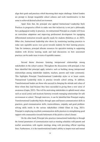 align their goals and practices which becoming their major challenge. School leaders
are prompt to disrupt inequitable school cultures and work transformative in that
sense to achieved desired school environment.
Apart from that, the principal also applied Instructional Leadership Style
Practices in progressive efforts to make sure that inclusivity is not just a philosophy
but a pedagogical reality in practices. An instructional Principal as a leader will focus
on curriculum adaptation and improving professional development for equipping
differentiated instruction towards specific needs for students (Ralebese et. al, 2025).
Other else, Instructional leadership also shows by monitoring teaching practices to
make sure equitable access were given towards students for their learning process.
Take for instances, principal allocate resources for specialist training in supporting
students with diverse learning needs and lead discussions on how assessment
practices can be made more in term of equitable manner.
Second theme discusses fostering interpersonal relationships among
stakeholders in the school context. Throughout the discussions with principal, it has
been identified that principal apply initiative such as building strong interpersonal
relationships among stakeholder students, teachers, parents and wider community.
This highlights Principal Transformational Leadership styles or at lesser extent,
Transactional Leadership styles in practice towards school setting. In addition,
Transformational leaders are those who succeed in changing the attitude and values of
those whom they lead because they have succeeded in giving them a new sense of
awareness (Gupta, 2025). This will be motivating stakeholders to uphold moral values
such as social justice and inculcate harmony towards managing relationships for safe
environment at school. Through interview, it can be identified that Principal employ
Transformational Leadership Styles through open and honest communication skills in
practices, good communication skills, trustworthiness, empathy and good problem-
solving skills instils in the various stakeholders (Abdul Ghani & Ling, 2021).
Principal is employing excellent communication skills practices to strengthening good
rapport with communities towards betterment of the positive school climate.
On the other hand, Principal also practices transactional leadership in through
the formal parameters of communication such as meeting schedules with parents and
teacher associations with regular meetings along with providing official reporting
lines. Furthermore, it is the transformational leader's ability to inspire trust and mutual
12
 